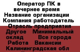 Оператор ПК в вечернее время › Название организации ­ Компания-работодатель › Отрасль предприятия ­ Другое › Минимальный оклад ­ 1 - Все города Работа » Вакансии   . Калининградская обл.,Приморск г.